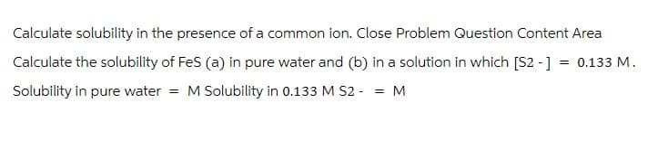 Calculate solubility in the presence of a common ion. Close Problem Question Content Area
Calculate the solubility of FeS (a) in pure water and (b) in a solution in which [S2 -] = 0.133 M.
Solubility in pure water = M Solubility in 0.133 M S2 = M