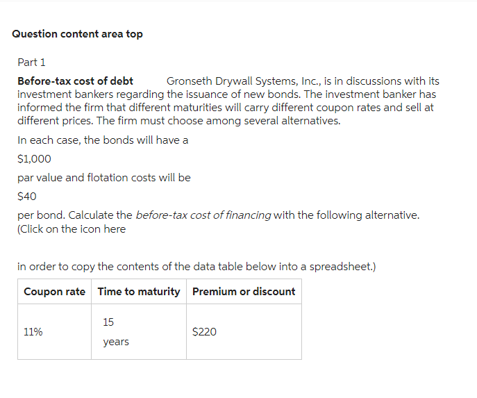 Question content area top
Part 1
Before-tax cost of debt Gronseth Drywall Systems, Inc., is in discussions with its
investment bankers regarding the issuance of new bonds. The investment banker has
informed the firm that different maturities will carry different coupon rates and sell at
different prices. The firm must choose among several alternatives.
In each case, the bonds will have a
$1,000
par value and flotation costs will be
$40
per bond. Calculate the before-tax cost of financing with the following alternative.
(Click on the icon here
in order to copy the contents of the data table below into a spreadsheet.)
Coupon rate Time to maturity Premium or discount
11%
15
years
$220