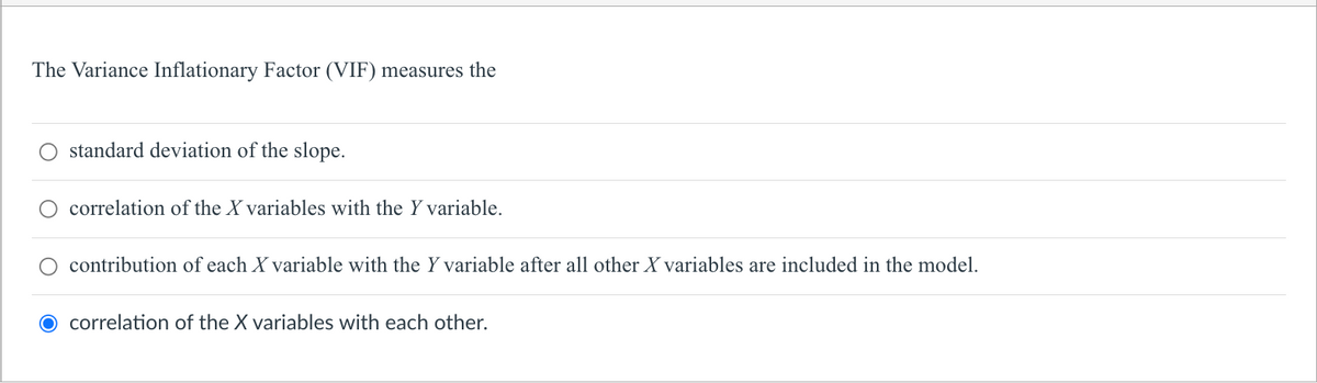 The Variance Inflationary Factor (VIF) measures the
O standard deviation of the slope.
correlation of the X variables with the Y variable.
contribution of each X variable with the Y variable after all other X variables are included in the model.
O correlation of the X variables with each other.