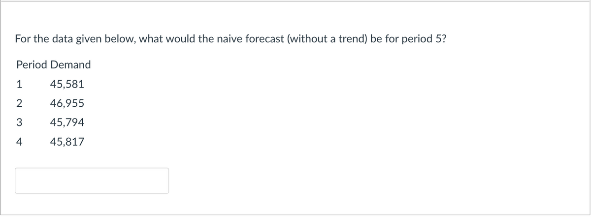 For the data given below, what would the naive forecast (without a trend) be for period 5?
Period Demand
45,581
46,955
45,794
45,817
1
2
3
4