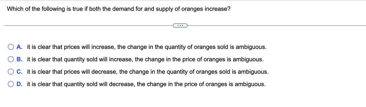 **Question:**

Which of the following is true if both the demand for and supply of oranges increase?

**Options:**

- **A.** It is clear that prices will increase, the change in the quantity of oranges sold is ambiguous.
- **B.** It is clear that quantity sold will increase, the change in the price of oranges is ambiguous.
- **C.** It is clear that prices will decrease, the change in the quantity of oranges sold is ambiguous.
- **D.** It is clear that quantity sold will decrease, the change in the price of oranges is ambiguous.

---

Explanation:

This question assesses the understanding of economic principles related to supply and demand. When both the demand and supply of a good increase, the effect on the equilibrium price and quantity can vary based on the magnitude of the shifts in the demand and supply curves. 

1. **Option A** suggests that prices will increase, but the change in quantity is not clear. 
2. **Option B** proposes that the quantity sold will increase, but the change in price is uncertain.
3. **Option C** claims that prices will decrease, but the change in quantity is ambiguous. 
4. **Option D** suggests that the quantity sold will decrease, but the change in price is uncertain.

In such scenarios, if the demand and supply both increase, typically the quantity sold will increase (as suggested in Option B), because higher demand leads to more quantity being purchased and higher supply ensures more quantity is available. The price change is less predictable and depends on the relative magnitudes of the increase in demand and supply. If both increase equally, price may not change significantly. Thus, **Option B** would generally be the correct interpretation.