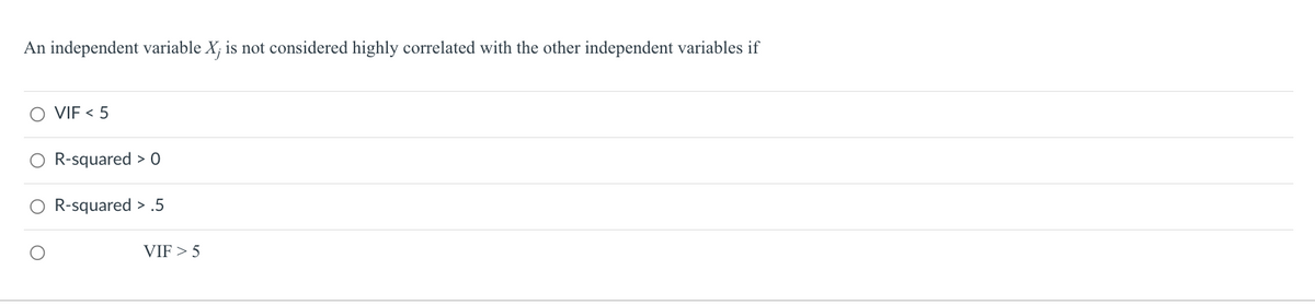 ### Correlation of Independent Variables

**Question:**

An independent variable \(X_j\) is not considered highly correlated with the other independent variables if

- [ ] VIF < 5
- [ ] R-squared > 0
- [ ] R-squared > .5
- [ ] VIF > 5

**Explanation:**

In the context of multicollinearity in regression analysis, the Variance Inflation Factor (VIF) is a metric used to evaluate the extent of correlation between independent variables. A commonly accepted threshold is that a VIF less than 5 suggests that the variable \(X_j\) is not highly correlated with the other independent variables. If the VIF exceeds this threshold, it indicates a higher degree of multicollinearity which can affect the stability and interpretability of the regression coefficients.

- **VIF (Variance Inflation Factor)**: This measures how much the variance of a regression coefficient is inflated due to multicollinearity with other predictors. A VIF value less than 5 is generally accepted as an indicator that multicollinearity is not a concern.

- **R-squared**: This represents the proportion of the variance for the dependent variable that's explained by the independent variables in a regression model. Although useful, R-squared alone does not provide information about multicollinearity between independent variables.

When addressing multicollinearity, utilizing VIF is more direct and relevant than R-squared values. Hence, the correct answer to the question is:

- **VIF < 5**