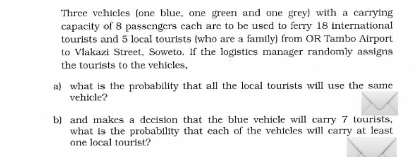 Three vehicles (one blue, one green and one grey) with a carrying
capacity of 8 passengers cach are to be used to ferry 18 international
tourists and 5 local tourists (who are a family) from OR Tambo Airport
to Vlakazi Street, Soweto. If the logistics manager randomly assigns
the tourists to the vehicles,
a) what is the probability that all the local tourists will use the same
vehicle?
b) and makes a decision that the blue vehicle will carry 7 tourists,
what is the probability that each of the vehicles will carry at least
one local tourist?

