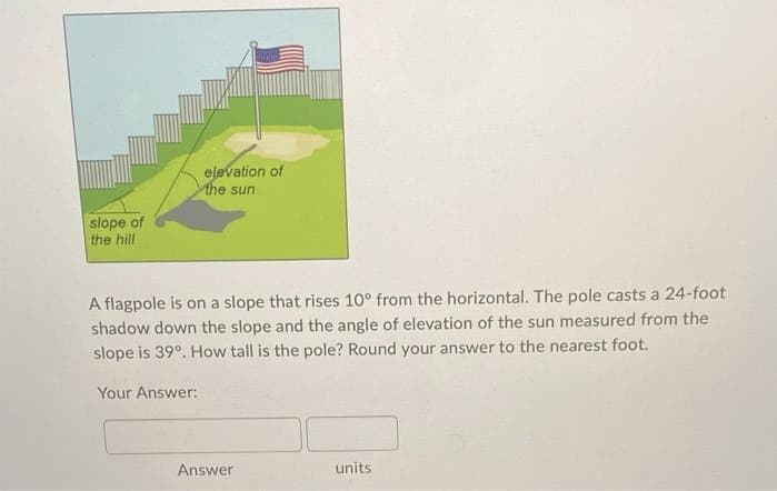 elevation of
the sun
slope of
the hill
A flagpole is on a slope that rises 10° from the horizontal. The pole casts a 24-foot
shadow down the slope and the angle of elevation of the sun measured from the
slope is 39°. How tall is the pole? Round your answer to the nearest foot.
Your Answer:
Answer
units
