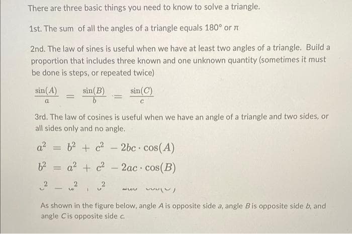 There are three basic things you need to know to solve a triangle.
1st. The sum of all the angles of a triangle equals 180° or n
2nd. The law of sines is useful when we have at least two angles of a triangle. Build a
proportion that includes three known and one unknown quantity (sometimes it must
be done is steps, or repeated twice)
sin(A)
sin(B)
sin(C)
a
des, or
3rd. The law of cosines is useful when we have an angle of a triangle and two
all sides only and no angle.
a = 62 + c - 2bc cos(A)
a? + c2
2ac cos(B)
%3D
-
vwwン)
As shown in the figure below, angle A is opposite side a, angle Bis opposite side b, and
angle Cis opposite side c.
