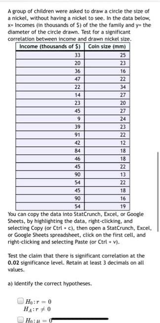 A group of children were asked to draw a circle the size of
a nicket, without having a nickel to see. In the data below,
x= Incomes (in thousands of $) of the the family and y= the
diameter of the circle drawn. Test for a significant
correlation between income and drawn nickel size.
Income (thousands of $) Coin size (mm)
33
25
20
23
36
16
47
22
22
34
14
27
23
20
45
27
24
39
23
91
22
42
12
84
18
46
18
45
22
90
13
54
22
45
18
90
16
54
19
You can copy the data into StatCrunch, Excel, or Google
Sheets, by highlighting the data, right-clicking, and
selecting Copy (or Ctrl • c), then open a StatCrunch, Excel,
or Google Sheets spreadsheet, click on the first cell, and
right-clicking and selecting Paste (or Ctri + v).
Test the claim that there is significant correlation at the
0.02 significance level. Retain at least 3 decimals on all
values.
a) Identify the correct hypotheses.
Họ:r = 0
HA:r +0
Ho:4 = 0
