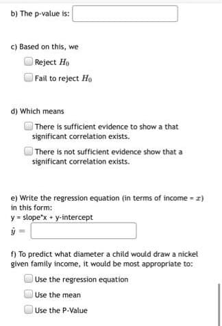 b) The p-value is:
c) Based on this, we
Reject Ho
Fail to reject Ho
d) Which means
There is sufficient evidence to show a that
significant correlation exists.
There is not sufficient evidence show that a
significant correlation exists.
e) Write the regression equation (in terms of income = z)
in this form:
y = slope'x + y-intercept
ý =
f) To predict what diameter a child would draw a nickel
given family income, it would be most appropriate to:
Use the regression equation
Use the mean
Use the P-Value
