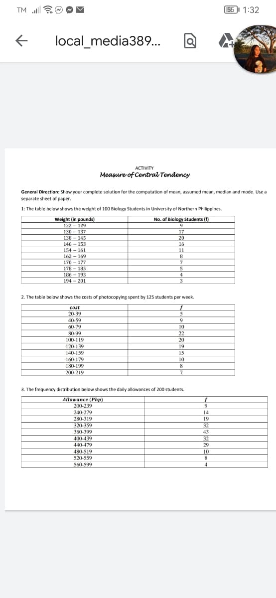 TM ll
55I 1:32
local_media389..
АCTIVITY
Measure of Central Tendency
General Direction: Show your complete solution for the computation of mean, assumed mean, median and mode. Use a
separate sheet of paper.
1: The table below shows the weight of 100 Biology Students in University of Northern Philippines.
No. of Biology Students (f)
Weight (in pounds)
122 - 129
9
130 – 137
138 – 145
17
20
146 - 153
16
154 - 161
162 - 169
11
170 - 177
178 - 185
186 - 193
4
194 - 201
3
2. The table below shows the costs of photocopying spent by 125 students per week.
cost
20-39
40-59
9.
60-79
10
80-99
22
100-119
20
120-139
19
140-159
15
160-179
10
180-199
8
200-219
7
3. The frequency distribution below shows the daily allowances of 200 students.
Allowance (Php)
200-239
f
240-279
14
280-319
19
320-359
32
360-399
43
400-439
32
29
440-479
480-519
10
520-559
8
560-599
4
