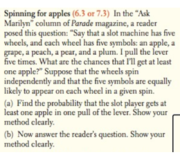 Spinning for apples (6.3 or 7.3) In the "Ask
Marilyn" column of Parade magazine, a reader
posed this question: "Say that a slot machine has five
wheels, and each wheel has five symbols: an apple, a
grape, a peach, a pear, and a plum. I pull the lever
five times. What are the chances that I'll get at least
one apple?" Suppose that the wheels spin
independently and that the five symbols are equally
likely to appear on each wheel in a given spin.
(a) Find the probability that the slot player gets at
least one apple in one pull of the lever. Show your
method clearly.
(b) Now answer the reader's question. Show your
method clearly.
