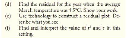 (d)
Find the residual for the year when the average
March temperature was 4.5°C. Show your work.
(e)
Use technology to construct a residual plot. De-
scribe what you see.
(f)
Find and interpret the value of r and s in this
setting.
