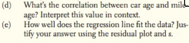 (d) What's the correlation between car age and mil
age? Interpret this value in context.
(e)
How well does the regression line fit the data? Jus-
tify your answer using the residual plot and s.
