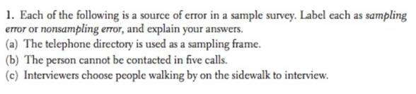 1. Each of the following is a source of error in a sample survey. Label each as sampling
error or nonsampling error, and explain your answers.
(a) The telephone directory is used as a sampling frame.
(b) The person cannot be contacted in five calls.
(c) Interviewers choose people walking by on the sidewalk to interview.
