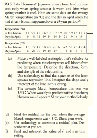 R3.5 Late bloomers? Japanese cherry trees tend to blos-
som early when spring weather is warm and later when
spring weather is cool. Here are some data on the average
March temperature (in °C) and the day in April when the
first cherry blossom appeared over a 24-year period:
Temperature ("C)
to first bloom: 4.0 5.4 3.2 2.6 4.2 4.7 4.9 4.0 4.9 3.8 4.0 5.
Days in April:
14 8 11 19 14 14 14 21 9 14 13 11
Temperature ("C)
to first bloom: 4.3 1.5 3.7 3.8 4.5 4.1 6.1 6.2 5.1 5.0 4.6 4.
Days in April: 13 28 17 19 10 17 3 3 11 6 91
(a) Make a well-labeled scatterplot that's suitable for
predicting when the cherry trees will bloom from
the temperature. Describe the direction, form,
and strength of the relationship.
(b) Use technology to find the equation of the least-
squares regression line. Interpret the slope and y
intercept of the line in this setting.
(c) The average March temperature this year was
3.5°C. When would you predict that the first cherry
blossom would appear? Show your method clearly.
(d) Find the residual for the year when the average
March temperature was 4.5°C. Show your work.
(e) Use technology to construct a residual plot. De-
scribe what you see.
(f)
Find and interpret the value of r’ and s in this
setting.
