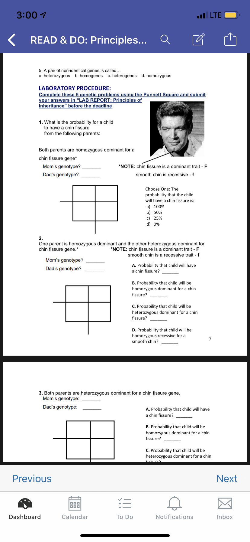 3:00
LTE
READ & DO: Principles...
5. A pair of non-identical genes is called..
a. heterozygous b. homogenes c. heterogenes d. homozygous
LABORATORY PROCEDURE:
Complete these 5 genetic problems using the Punnett Square and submit
your answers in "LAB REPORT: Principles of
Inheritance" before the deadline
1. What is the probability for a child
to have a chin fissure
from the following parents:
Both parents are homozygous dominant for a
chin fissure gene
Mom's genotype?
*NOTE: chin fissure is a dominant trait F
Dad's genotype?
smooth chin is recessive f
Choose One: The
probability that the child
will have a chin fissure is:
a) 100%
b) 50%
c) 25%
d) 0%
2.
One parent is homozygous dominant and the other heterozygous dominant for
chin fissure gene.*
*NOTE: chin fissure is a dominant trait F
smooth chin is a recessive trait f
Mom's genotype?
A. Probability that child will have
a chin fissure?
Dad's genotype?
B. Probability that child will be
homozygous dominant for a chin
fissure?
C. Probability that child will be
heterozygous dominant for a chin
fissure?
D. Probability that child will be
homozygous recessive for a
7
smooth chin?
3. Both parents are heterozygous dominant for a chin fissure gene
Mom's genotype:
Dad's genotype:
A. Probability that child will have
a chin fissure?
B. Probability that child will be
homozygous dominant for a chin
fissure?
C. Probability that child will be
heterozygous dominant for a chin
ficeure2
Previous
Next
Dashboard
Calendar
Notifications
Inbox
To Do
