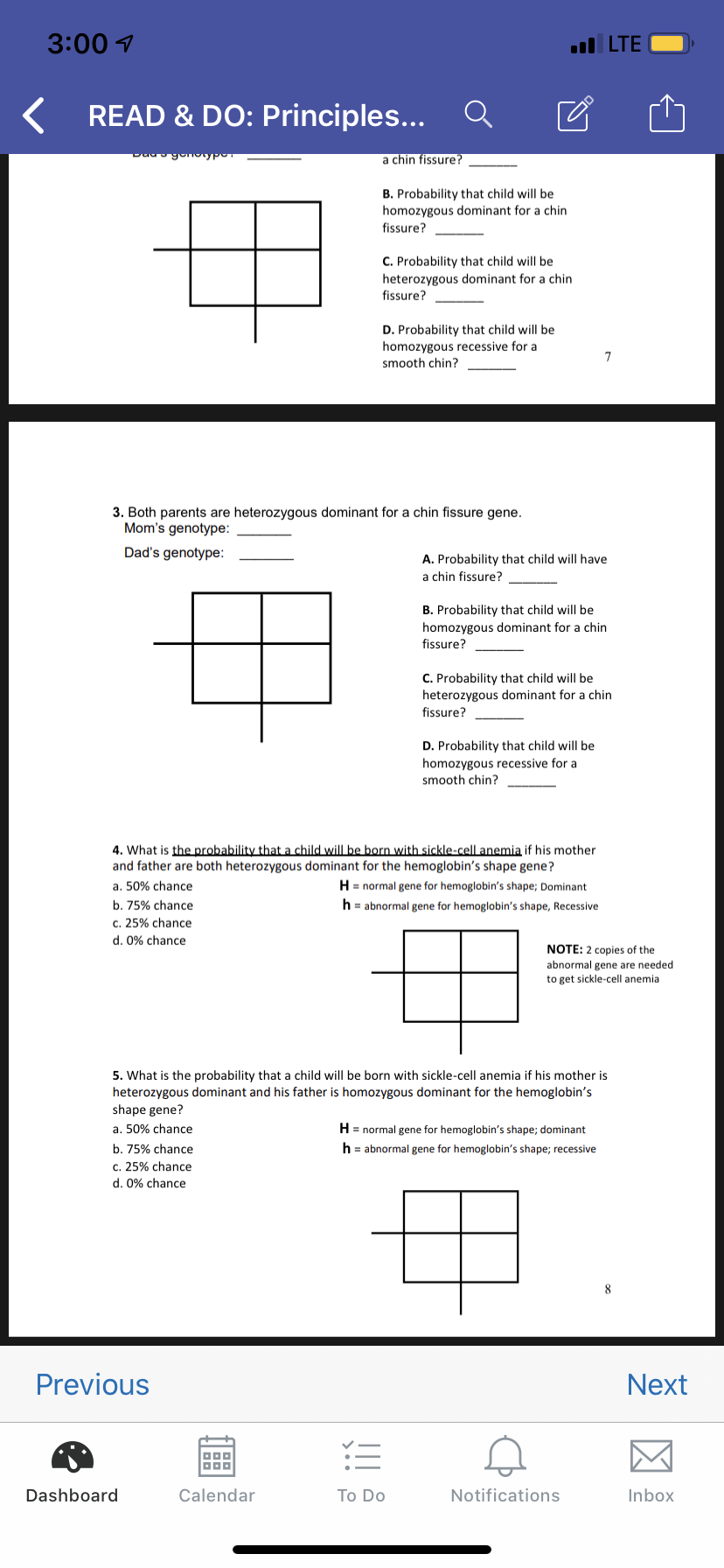 3:00
LTE
READ & DO: Principles...
DaagonotypoT
a chin fissure?
B. Probability that child will be
homozygous dominant for a chin
fissure?
C. Probability that child will be
heterozygous dominant for a chin
fissure?
D. Probability that child will be
homozygous recessive for a
smooth chin?
7
3. Both parents are heterozygous dominant for a chin fissure gene.
Mom's genotype:
Dad's genotype
A. Probability that child will have
a chin fissure?
B. Probability that child will be
homozygous dominant for a chin
fissure?
C. Probability that child will be
heterozygous dominant for a chin
fissure?
D. Probability that child will be
homozygous recessive for a
smooth chin?
4. What is the probability that a child will be born with sickle-cell anemia if his mother
and father are both heterozygous dominant for the hemoglobin's shape gene?
H
normal gene for hemoglobin's shape; Dominant
a. 50% chance
b. 75% chance
h= abnormal gene for hemoglobin's shape, Recessive
c. 25% chance
d. 0% chance
NOTE: 2 copies of the
abnormal gene are needed
to get sickle-cell anemia
5. What is the probability that a child will be born with sickle-cell anemia if his mother is
heterozygous dominant and his father is homozygous dominant for the hemoglobin's
shape gene?
H normal gene for hemoglobin's shape; dominant
a. 50% chance
h abnormal gene for hemoglobin's shape; recessive
b. 75% chance
c. 25% chance
d. 0% chance
8
Previous
Next
it
Dashboard
Calendar
Notifications
Inbox
To Do
