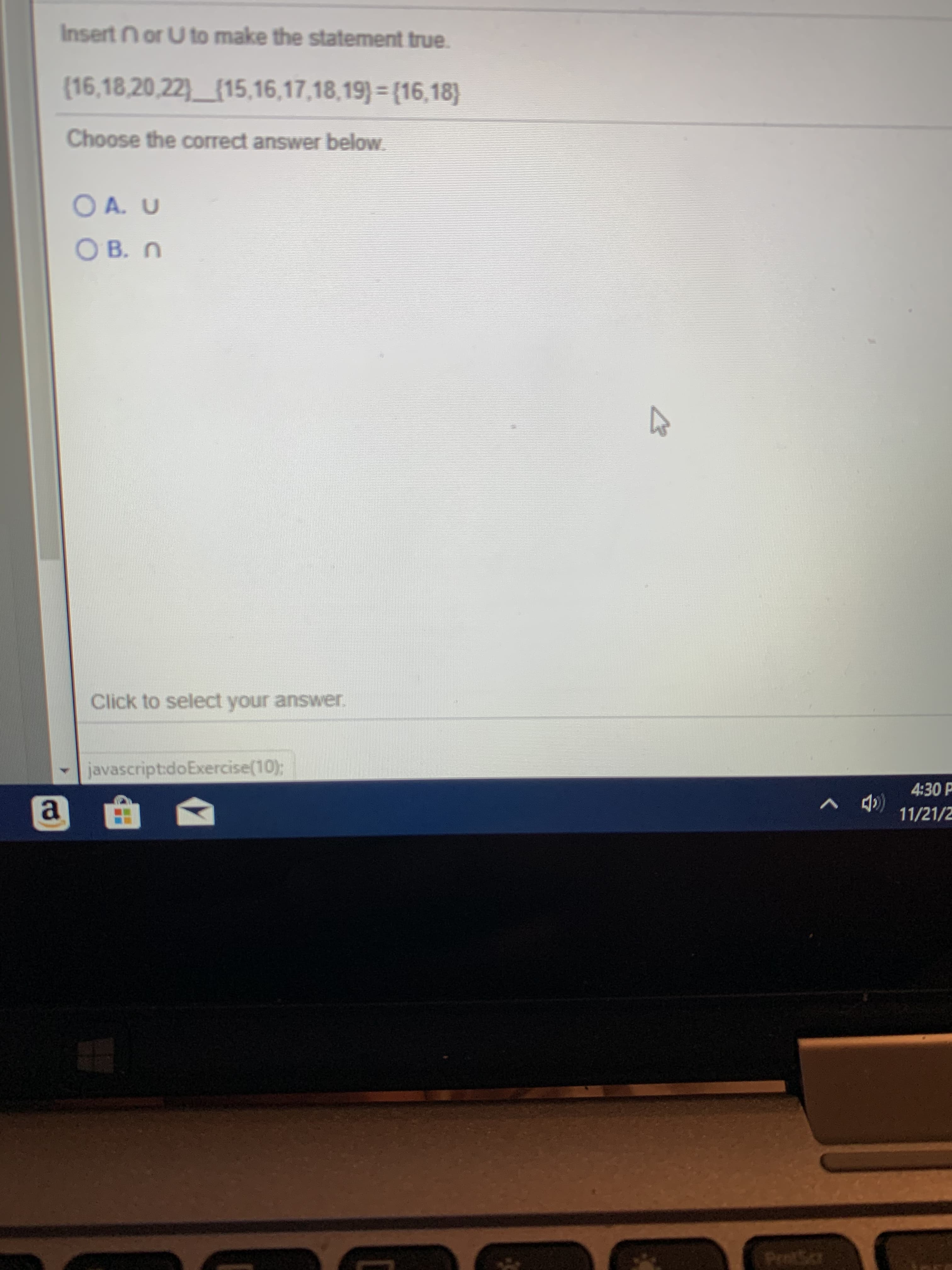 Insert n or U to make the statement true
(16,18,20,22) (15,16,17,18,19) = {16,18)
Choose the correct answer below
OA. U
ОВ. П
Click to select your answer
javascriptdoExercise(10);
4:30P
a
11/21/2
ProtSc
