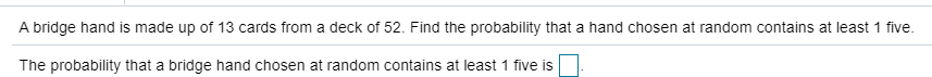 A bridge hand is made up of 13 cards from a deck of 52. Find the probability that a hand chosen at random contains at least 1 five
The probability that a bridge hand chosen at random contains at least 1 five is

