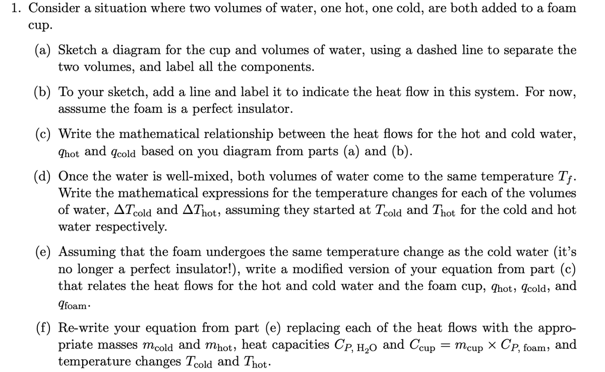 1. Consider a situation where two volumes of water, one hot, one cold, are both added to a foam
cup.
(a) Sketch a diagram for the cup and volumes of water, using a dashed line to separate the
two volumes, and label all the components.
(b) To your sketch, add a line and label it to indicate the heat flow in this system. For now,
asssume the foam is a perfect insulator.
(c) Write the mathematical relationship between the heat flows for the hot and cold water,
hot and cold based on you diagram from parts (a) and (b).
(d) Once the water is well-mixed, both volumes of water come to the same temperature Tf.
Write the mathematical expressions for the temperature changes for each of the volumes
of water, ATcold and AThot, assuming they started at Tcold and Thot for the cold and hot
water respectively.
(e) Assuming that the foam undergoes the same temperature change as the cold water (it's
no longer a perfect insulator!), write a modified version of your equation from part (c)
that relates the heat flows for the hot and cold water and the foam cup, qhot, cold, and
9foam.
(f) Re-write your equation from part (e) replacing each of the heat flows with the appro-
priate masses mcold and mhot, heat capacities Cp, H₂O and Ccup = mcup x CP, foam,
and
temperature changes Tcold and Thot.