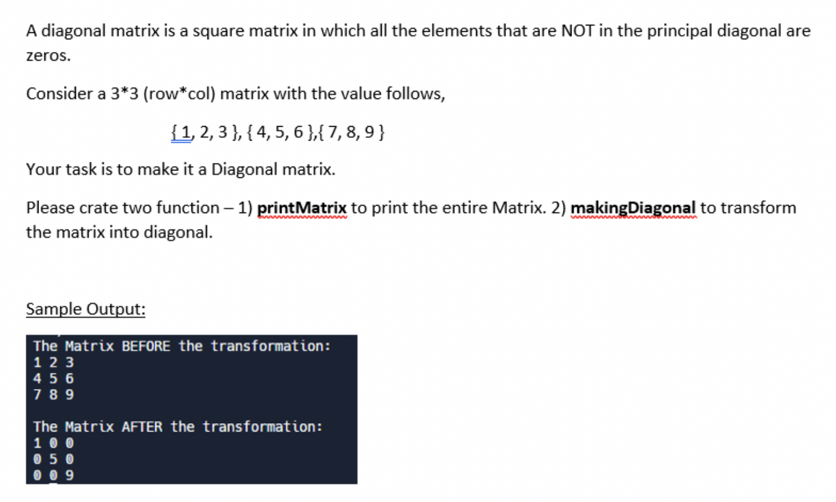 A diagonal matrix is a square matrix in which all the elements that are NOT in the principal diagonal are
zeros.
Consider a 3*3 (row*col) matrix with the value follows,
{1, 2, 3 }, { 4, 5, 6 },{ 7, 8, 9 }
Your task is to make it a Diagonal matrix.
Please crate two function – 1) printMatrix to print the entire Matrix. 2) makingDiagonal to transform
the matrix into diagonal.
wwm
Sample Output:
The Matrix BEFORE the transformation:
1 2 3
4 5 6
7 8 9
The Matrix AFTER the transformation:
1 0 0
0 5 0
0 0 9
