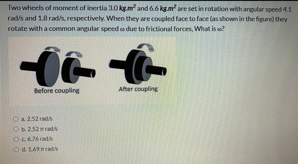 Two wheels of moment of inertia 3.0 kg.m² and 6.6 kg.m2 are set in rotation with angular speed 4.1
rad/s and 1.8 rad/s, respectively. When they are coupled face to face (as shown in the figure) they
rotate with a common angular speed o due to frictional forces, What is o?
Before coupling
After coupling
O a. 2.52 rad/s
O b. 2.52 m rad/s
O c. 6.76 rad/s
O d. 1.69 m rad/s
