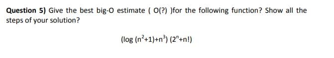 Question 5) Give the best big-O estimate ( O(?) )for the following function? Show all the
steps of your solution?
(log (n²+1)+n³) (2"+n!)
