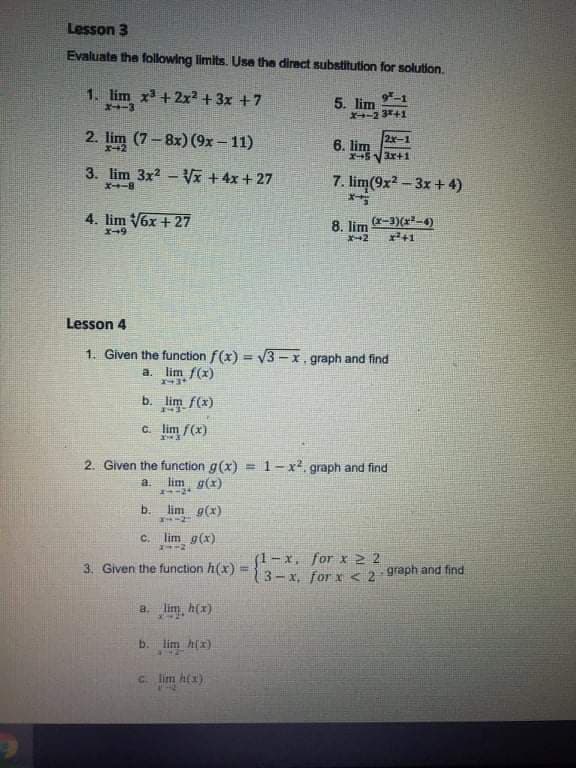 Lesson 3
Evaluate the following limits. Usa the direct substitution for solution.
1. lim x + 2x² + 3x +7
X-3
9*-1
5. lim
X-2 341
2. lim
(7-8x) (9x = 11)
2x-1
6. lim
3. lim 3x2 - Vã +4x+ 27
7. lim(9x2-3x+ 4)
X-8
4. lim V6x + 27
8. lim
(x-3)(*-4)
Lesson 4
1. Given the function f(x) = V3 – x. graph and find
a. lim f(x)
b. lim f(x)
C lim f(x)
2. Given the function g(x) = 1-x², graph and find
lim g(x)
a.
-2+
b.
lim g(x)
C.
lim g(x)
(1-x. for x 2 2
3-x, for x < 2 graph and find
3. Given the function h(x)
a. lim, h(x)
b. lim hlx)
C. lim h(x)
