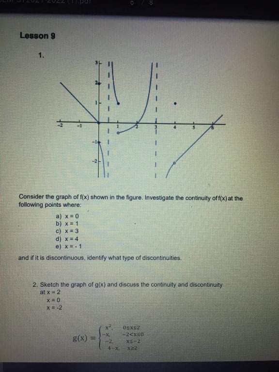 Lesson 9
1.
Consider the graph of f(x) shown
the figure. Investigate the continuity off(x) at the
following points where:
a) x=0
b) x= 1
c) x= 3
d) x= 4
e) x=.1
and if it is discontinuous, identify what type of discontinuities.
2. Sketch the graph of g(x) and discuss the continuity and discontinuity
at x= 2
X=0
X=-2
g(x)
4-X.
