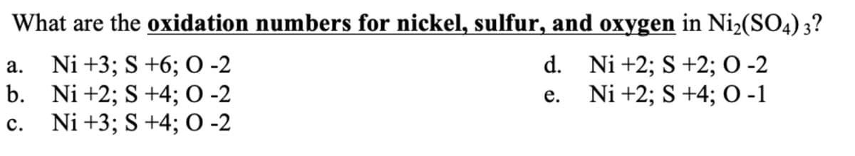 What are the oxidation numbers for nickel, sulfur, and oxygen in Ni2(SO4) 3?
a. Ni +3; S +6; O -2
Ni +2; S +2; O -2
b.
Ni +2; S +4; 0 -2
Ni +2; S +4; O -1
C.
Ni +3; S +4; O -2
d.
e.