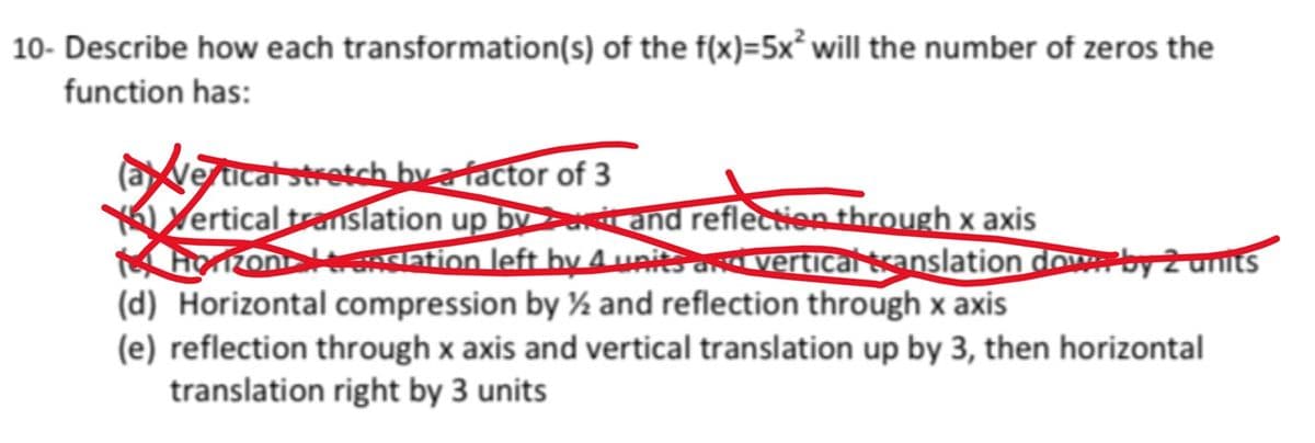 10- Describe how each transformation(s) of the f(x)=5x² will the number of zeros the
function has:
avertical stretch by a factor of 3
Vertical translation up by
14 Horizon Hranslation left by 4 units and vertical translation down by 2 units
(d) Horizontal compression by ½ and reflection through x axis
and reflection through x axis
Treflect
(e) reflection through x axis and vertical translation up by 3, then horizontal
translation right by 3 units