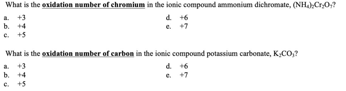 What is the oxidation number of chromium in the ionic compound ammonium dichromate, (NH4)2Cr₂O7?
d. +6
e.
+7
a. +3
b. +4
C. +5
What is the oxidation number of carbon in the ionic compound potassium carbonate, K₂CO3?
+3
d.
+6
e.
+7
a.
b. +4
C.
¥
+5