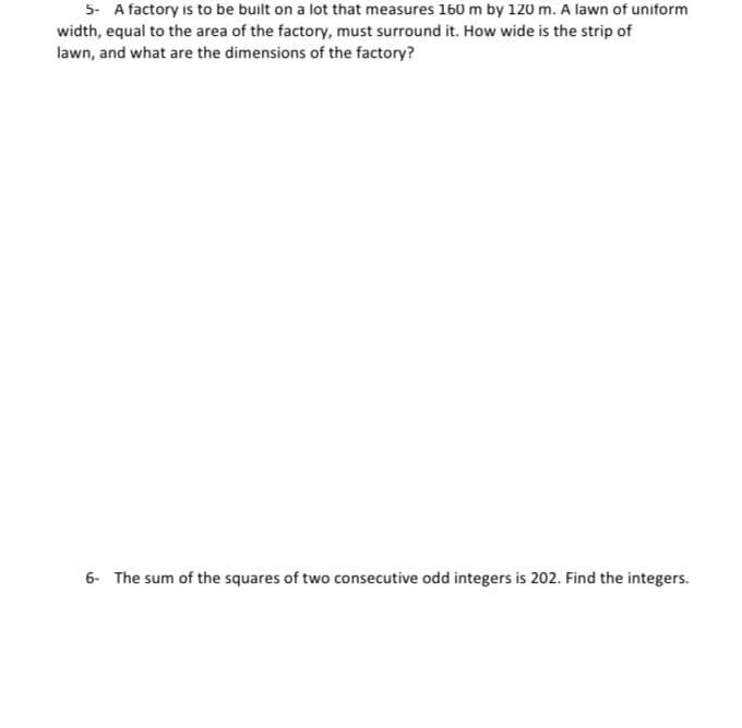 5- A factory is to be built on a lot that measures 160 m by 120 m. A lawn of uniform
width, equal to the area of the factory, must surround it. How wide is the strip of
lawn, and what are the dimensions of the factory?
6- The sum of the squares of two consecutive odd integers is 202. Find the integers.