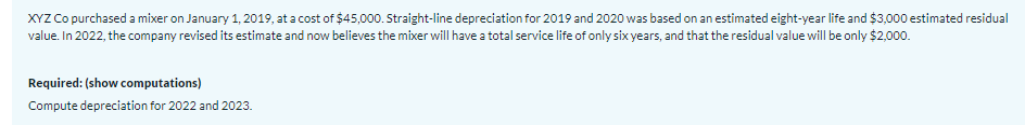 XYZ Co purchased a mixer on January 1, 2019, at a cost of $45,000. Straight-line depreciation for 2019 and 2020 was based on an estimated eight-year life and $3,000 estimated residual
value. In 2022, the company revised its estimate and now believes the mixer will have a total service life of only six years, and that the residual value will be only $2,000.
Required: (show computations)
Compute depreciation for 2022 and 2023.
