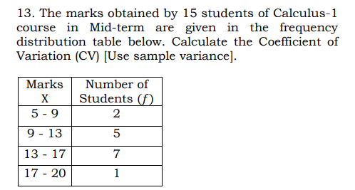 13. The marks obtained by 15 students of Calculus-1
course in Mid-term are given in the frequency
distribution table below. Calculate the Coefficient of
Variation (CV) [Use sample variance].
Number of
Students (f)
Marks
X
5 - 9
2
9 - 13
13 - 17
7
17 - 20
1
