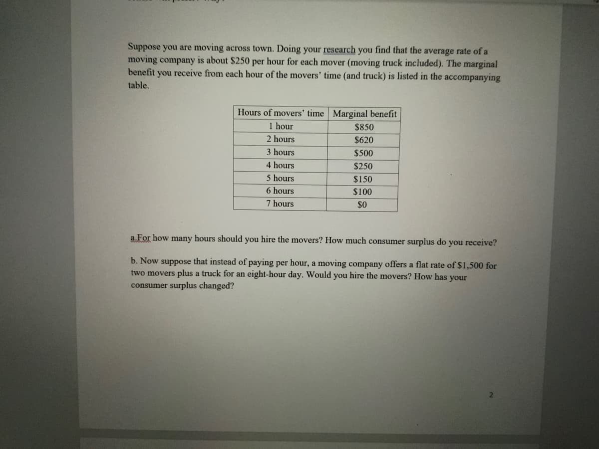 Suppose you are moving across town. Doing your research you find that the average rate of a
moving company is about $250 per hour for each mover (moving truck included). The marginal
benefit you receive from each hour of the movers' time (and truck) is listed in the accompanying
table.
Hours of movers' time Marginal benefit
1 hour
$850
2 hours
$620
3 hours
$500
4 hours
$250
5 hours
$150
6 hours
$100
7 hours
$0
a.For how many hours should you hire the movers? How much consumer surplus do you receive?
b. Now suppose that instead of paying per hour, a moving company offers a flat rate of S1,500 for
two movers plus a truck for an eight-hour day. Would you hire the movers? How has your
consumer surplus changed?
