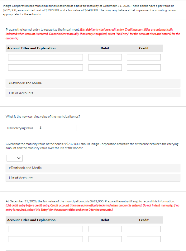 Indigo Corporation has municipal bonds classified as a held-to-maturity at December 31, 2025. These bonds have a par value of
$732,000, an amortized cost of $732,000, and a fair value of $648,000. The company believes that impairment accounting is now
appropriate for these bonds.
Prepare the journal entry to recognize the impairment. (List debit entry before credit entry. Credit account titles are automatically
indented when amount is entered. Do not indent manually. If no entry is required, select "No Entry" for the account titles and enter O for the
amounts.)
Account Titles and Explanation
eTextbook and Media
List of Accounts
What is the new carrying value of the municipal bonds?
New carrying value
$
eTextbook and Media
List of Accounts
Given that the maturity value of the bonds is $732,000, should Indigo Corporation amortize the difference between the carrying
amount and the maturity value over the life of the bonds?
Debit
Account Titles and Explanation
Credit
At December 31, 2026, the fair value of the municipal bonds is $692,000. Prepare the entry (if any) to record this information.
(List debit entry before credit entry. Credit account titles are automatically indented when amount is entered. Do not indent manually. If no
entry is required, select "No Entry" for the account titles and enter O for the amounts.)
Debit
Credit