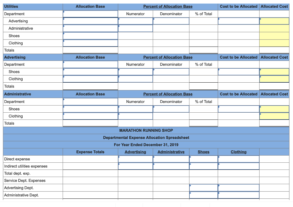 Utilities
Department
Advertising
Administrative
Shoes
Clothing
Totals
Advertising
Department
Shoes
Clothing
Totals
Administrative
Department
Shoes
Clothing
Totals
Direct expense
Indirect utilities expenses
Total dept. exp.
Service Dept. Expenses
Advertising Dept.
Administrative Dept.
Allocation Base
Allocation Base
Allocation Base
Percent of Allocation Base
Denominator
Expense Totals
Numerator
Percent of Allocation Base
Denominator
Numerator
Percent of Allocation Base
Denominator
Numerator
MARATHON RUNNING SHOP
Departmental Expense Allocation Spreadsheet
For Year Ended December 31, 2019
Advertising
Administrative
% of Total
% of Total
% of Total
Shoes
Cost to be Allocated Allocated Cost
Cost to be Allocated Allocated Cost
Cost to be Allocated Allocated Cost
Clothing
