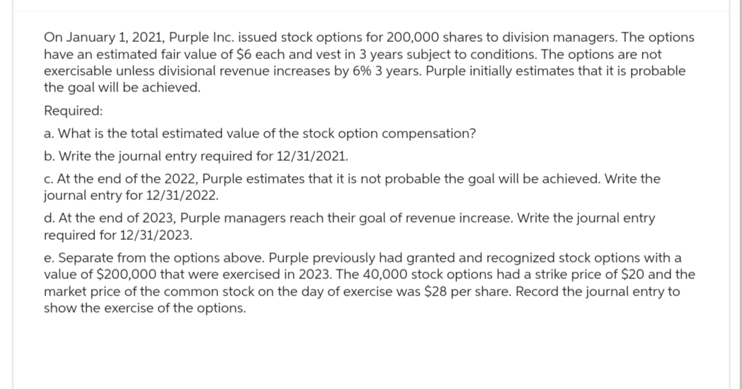 On January 1, 2021, Purple Inc. issued stock options for 200,000 shares to division managers. The options
have an estimated fair value of $6 each and vest in 3 years subject to conditions. The options are not
exercisable unless divisional revenue increases by 6% 3 years. Purple initially estimates that it is probable
the goal will be achieved.
Required:
a. What is the total estimated value of the stock option compensation?
b. Write the journal entry required for 12/31/2021.
c. At the end of the 2022, Purple estimates that it is not probable the goal will be achieved. Write the
journal entry for 12/31/2022.
d. At the end of 2023, Purple managers reach their goal of revenue increase. Write the journal entry
required for 12/31/2023.
e. Separate from the options above. Purple previously had granted and recognized stock options with a
value of $200,000 that were exercised in 2023. The 40,000 stock options had a strike price of $20 and the
market price of the common stock on the day of exercise was $28 per share. Record the journal entry to
show the exercise of the options.