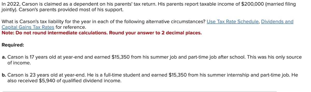 In 2022, Carson is claimed as a dependent on his parents' tax return. His parents report taxable income of $200,000 (married filing
jointly). Carson's parents provided most of his support.
What is Carson's tax liability for the year in each of the following alternative circumstances? Use Tax Rate Schedule, Dividends and
Capital Gains Tax Rates for reference.
Note: Do not round intermediate calculations. Round your answer to 2 decimal places.
Required:
a. Carson is 17 years old at year-end and earned $15,350 from his summer job and part-time job after school. This was his only source
of income.
b. Carson is 23 years old at year-end. He is a full-time student and earned $15,350 from his summer internship and part-time job. He
also received $5,940 of qualified dividend income.