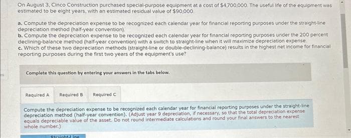 20
On August 3, Cinco Construction purchased special-purpose equipment at a cost of $4,700,000. The useful life of the equipment was
estimated to be eight years, with an estimated residual value of $90,000.
a. Compute the depreciation expense to be recognized each calendar year for financial reporting purposes under the straight-line
depreciation method (half-year convention).
b. Compute the depreciation expense to be recognized each calendar year for financial reporting purposes under the 200 percent
declining-balance method (half-year convention) with a switch to straight-line when it will maximize depreciation expense.
c. Which of these two depreciation methods (straight-line or double-declining-balance) results in the highest net income for financial
reporting purposes during the first two years of the equipment's use?
Complete this question by entering your answers in the tabs below.
Required A Required B
Required C
Compute the depreciation expense to be recognized each calendar year for financial reporting purposes under the straight-line
depreciation method (half-year convention). (Adjust year 9 depreciation, if necessary, so that the total depreciation expense
equals depreciable value of the asset. Do not round intermediate calculations and round your final answers to the nearest
whole number.)
Straight line