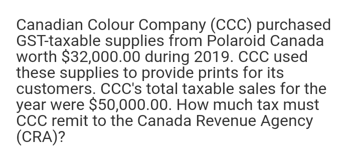 Canadian Colour Company (cCC) purchased
GST-taxable supplies from Polaroid Canada
worth $32,000.00 during 2019. CCC used
these supplies to provide prints for its
customers. CcC's total taxable sales for the
year were $50,000.00. How much tax must
CcC remit to the Canada Revenue Agency
(CRA)?
