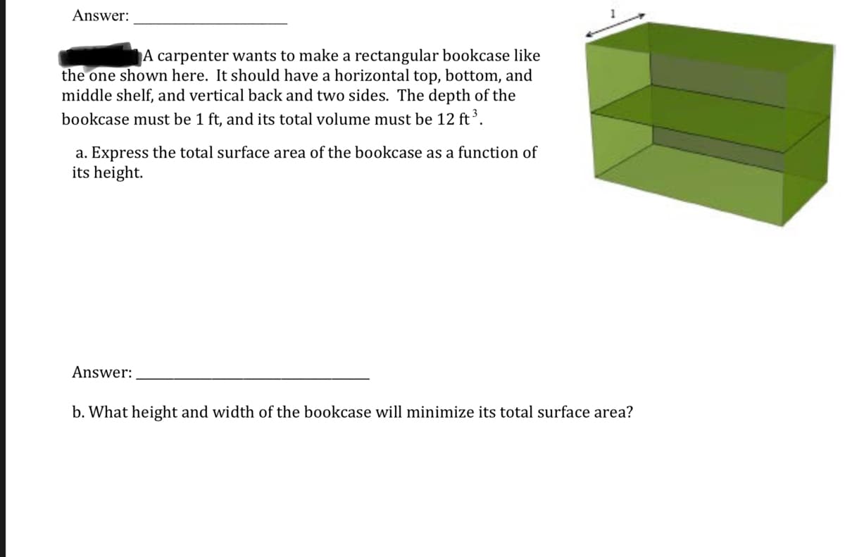 Answer:
A carpenter wants to make a rectangular bookcase like
the one shown here. It should have a horizontal top, bottom, and
middle shelf, and vertical back and two sides. The depth of the
bookcase must be 1 ft, and its total volume must be 12 ft.
a. Express the total surface area of the bookcase as a function of
its height.
Answer:
b. What height and width of the bookcase will minimize its total surface area?
