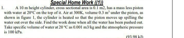 Špecial Home Work ((1))
A 10 m height cylinder, cross sectional area is 0.1 m2, has a mass less piston
with water at 20°C on the top of it. Air at 300K, volume 0.3 m' under the piston, as
shown in figure 1, the cylinder is heated so that the piston moves up spilling the
water out over the side. Find the work done when all the water has been pushed out.
Take specific volume of water at 20 °C as 0.001 m3/kg and the atmospheric pressure
is 100 kPa.
1.
(93.98 kJ)
