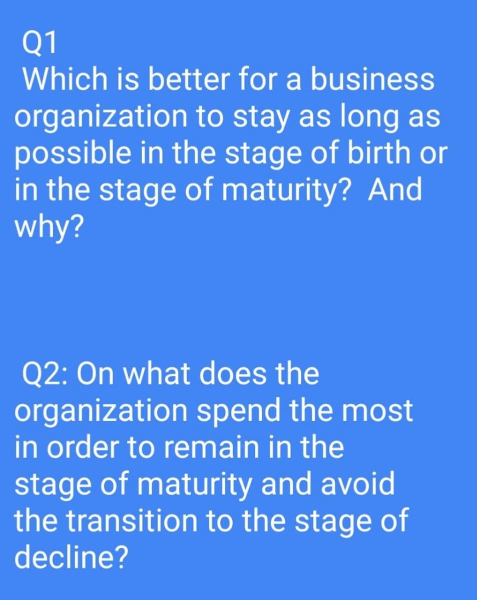 Q1
Which is better for a business
organization to stay as long as
possible in the stage of birth or
in the stage of maturity? And
why?
Q2: On what does the
organization spend the most
in order to remain in the
stage of maturity and avoid
the transition to the stage of
decline?
