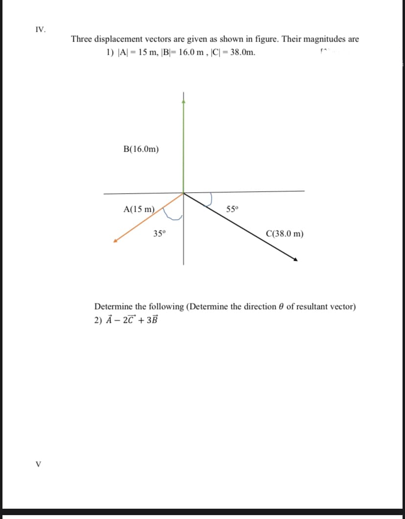 IV.
Three displacement vectors are given as shown in figure. Their magnitudes are
1) JA| = 15 m, |B= 16.0 m , |C| = 38.0m.
B(16.0m)
A(15 m),
55°
35°
C(38.0 m)
Determine the following (Determine the direction 0 of resultant vector)
2) Ả – 2T° + 3B
V
