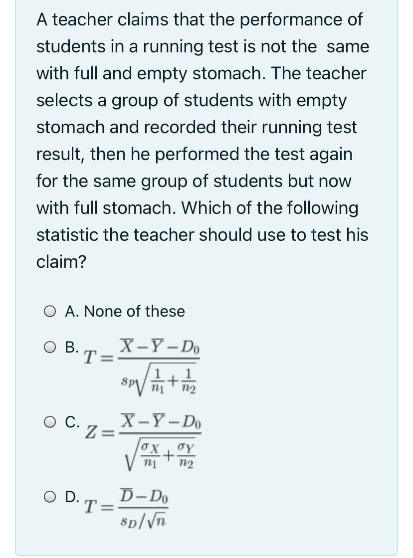 A teacher claims that the performance of
students in a running test is not the same
with full and empty stomach. The teacher
selects a group of students with empty
stomach and recorded their running test
result, then he performed the test again
for the same group of students but now
with full stomach. Which of the following
statistic the teacher should use to test his
claim?
O A. None of these
O B.
X-Y- Do
T=
1.
Sp
n2
C.
X-Y- Do
%3D
n2
O D.
D-Do
'T:
%3D
8p/Vn
