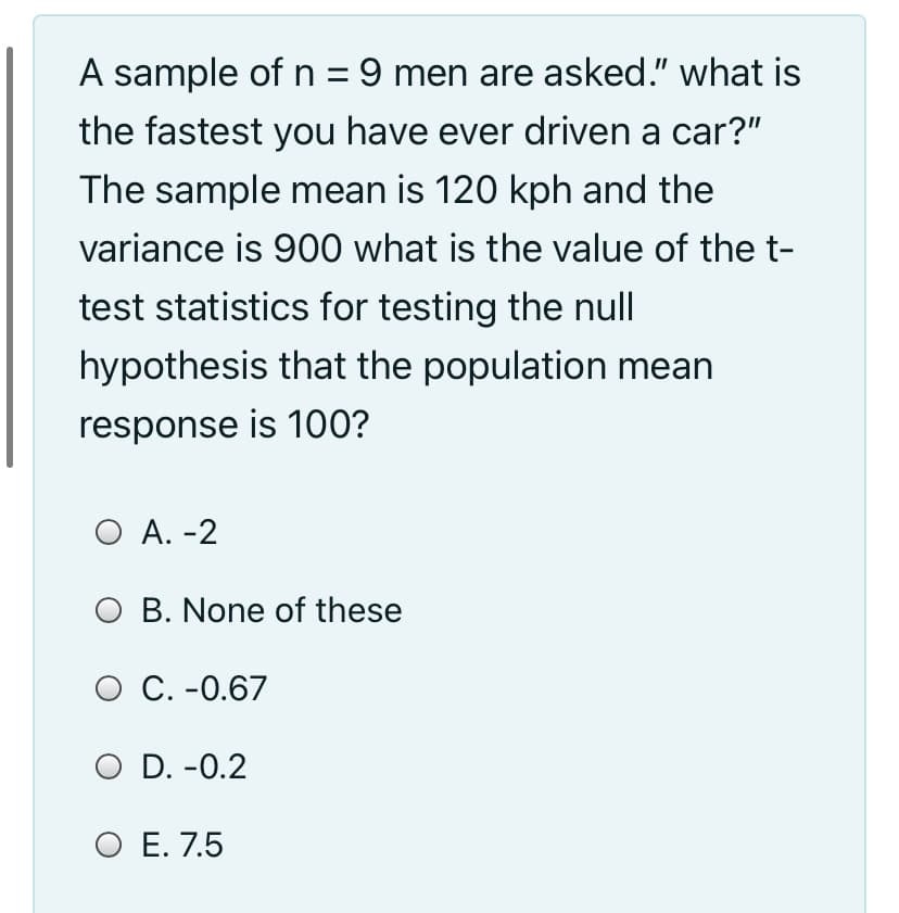 A sample of n = 9 men are asked." what is
the fastest you have ever driven a car?"
The sample mean is 120 kph and the
variance is 900 what is the value of the t-
test statistics for testing the null
hypothesis that the population mean
response is 100?
O A. -2
O B. None of these
O C. -0.67
O D. -0.2
O E. 7.5
