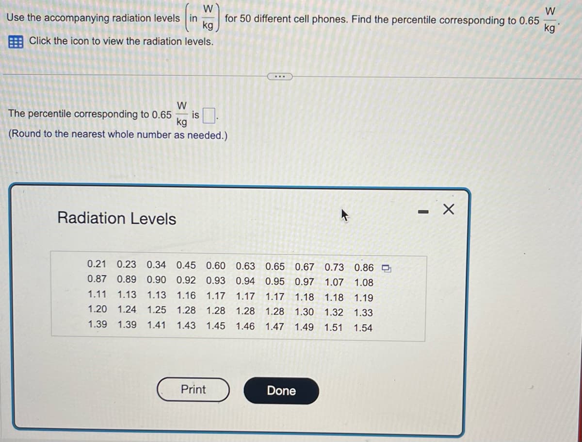 W
Use the accompanying radiation levels in
kg
Click the icon to view the radiation levels.
W
The percentile corresponding to 0.65
(Round to the nearest whole number as needed.)
kg
Radiation Levels
W
kg
for 50 different cell phones. Find the percentile corresponding to 0.65
0.63 0.65
0.67 0.73 0.86
0.21 0.23 0.34 0.45 0.60
0.87 0.89 0.90 0.92 0.93
0.94 0.95
0.97 1.07 1.08
1.18 1.18 1.19
1.11 1.13 1.13 1.16 1.17 1.17 1.17
1.20 1.24 1.25 1.28 1.28 1.28 1.28 1.30 1.32 1.33
1.43 1.45 1.46 1.47 1.49 1.51 1.54
1.39 1.39 1.41
Print
Done
-
X