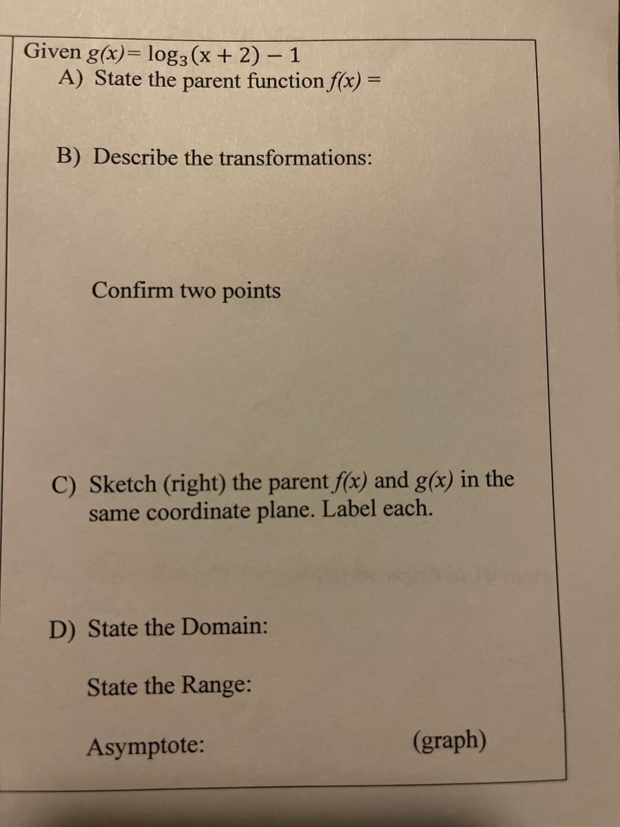 Given g(x)= log3 (x+ 2) – 1
A) State the parent function f(x) =
B) Describe the transformations:
Confirm two points
C) Sketch (right) the parent f(x) and g(x) in the
same coordinate plane. Label each.
D) State the Domain:
State the Range:
Asymptote:
(graph)
