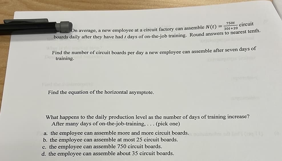 750t
circuit
On average, a new employee at a circuit factory can assemble N(t) =
boards daily after they have had i days of on-the-job training, Round answers to nearest tenth.
30t+20
Find the number of circuit boards per day a new employee can assemble after seven days of
training.
Find the
Find the equation of the horizontal asymptote.
What happens to the daily production level as the number of days of training increase?
After many days of on-the-job-training, ... (pick one)
a. the employee can assemble more and more circuit boards. mlar (g)
b. the employee can assemble at most 25 circuit boards.
c. the employee can assemble 750 circuit boards.
d. the employee can assemble about 35 circuit boards.
