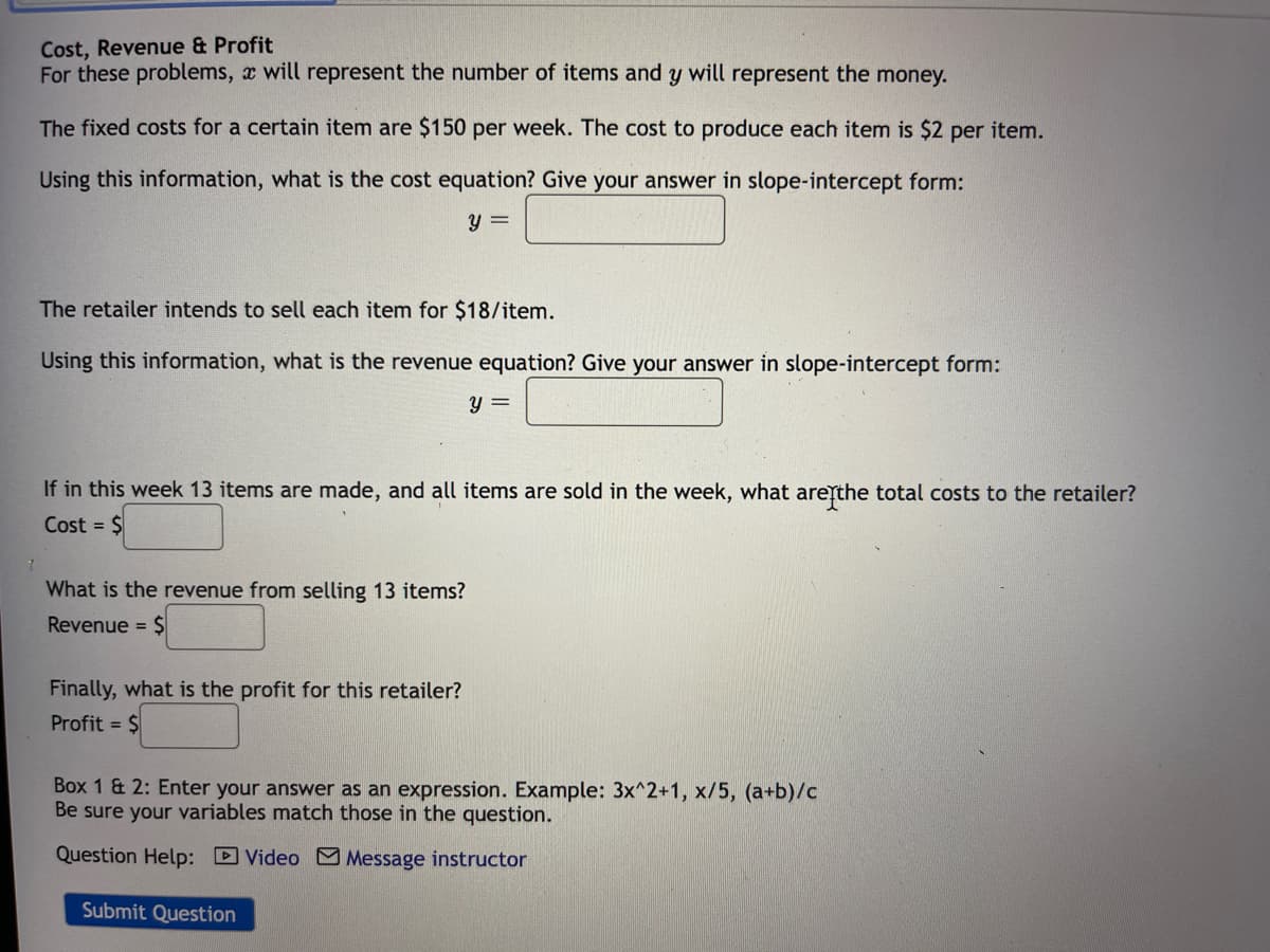 Cost, Revenue & Profit
For these problems, x will represent the number of items and y will represent the money.
The fixed costs for a certain item are $150 per week. The cost to produce each item is $2 per item.
Using this information, what is the cost equation? Give your answer in slope-intercept form:
y =
The retailer intends to sell each item for $18/item.
Using this information, what is the revenue equation? Give your answer in slope-intercept form:
y =
If in this week 13 items are made, and all items are sold in the week, what areythe total costs to the retailer?
Cost = $
What is the revenue from selling 13 items?
Revenue = $
Finally, what is the profit for this retailer?
Profit = $
Box 1 & 2: Enter your answer as an expression. Example: 3x^2+1, x/5, (a+b)/c
Be sure your variables match those in the question.
Question Help: D Video M Message instructor
Submit Question
